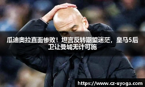 瓜迪奥拉直面惨败！坦言反转期望迷茫，皇马5后卫让曼城无计可施